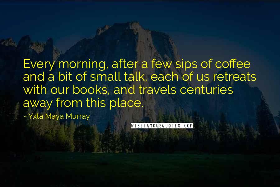 Yxta Maya Murray Quotes: Every morning, after a few sips of coffee and a bit of small talk, each of us retreats with our books, and travels centuries away from this place.