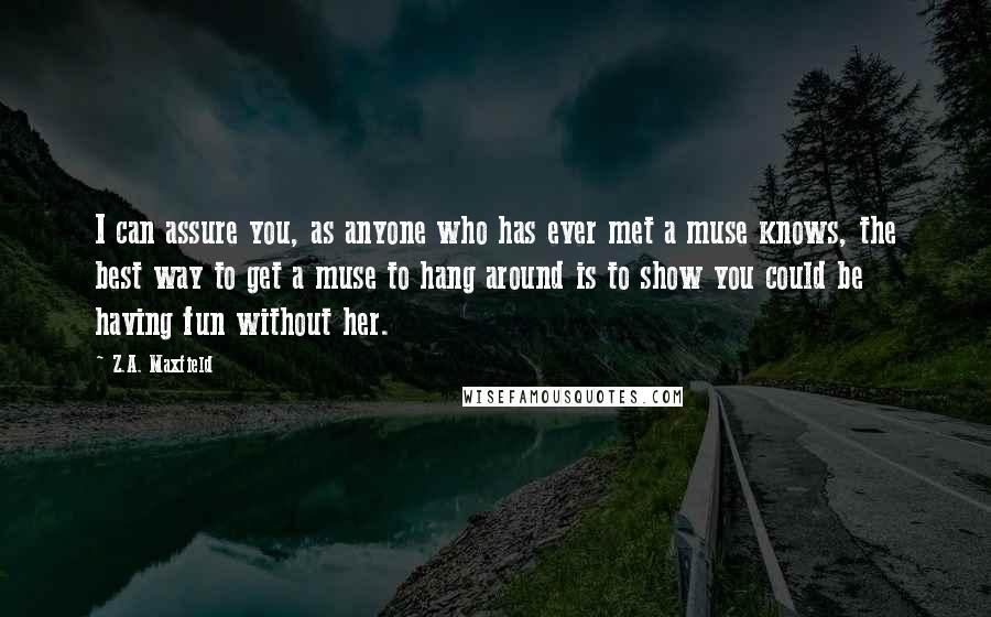 Z.A. Maxfield Quotes: I can assure you, as anyone who has ever met a muse knows, the best way to get a muse to hang around is to show you could be having fun without her.