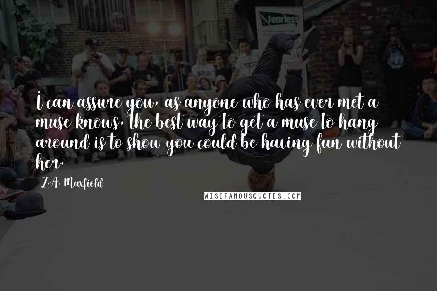 Z.A. Maxfield Quotes: I can assure you, as anyone who has ever met a muse knows, the best way to get a muse to hang around is to show you could be having fun without her.