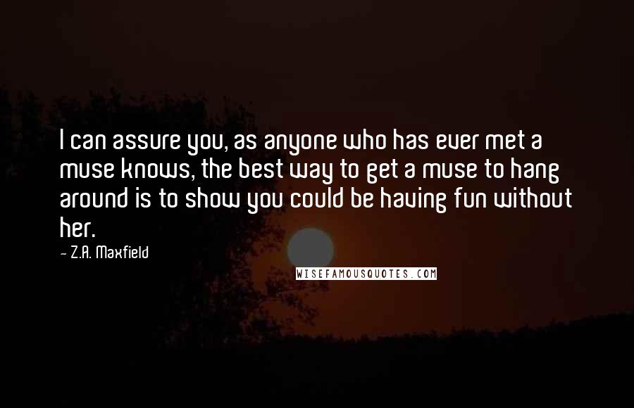 Z.A. Maxfield Quotes: I can assure you, as anyone who has ever met a muse knows, the best way to get a muse to hang around is to show you could be having fun without her.