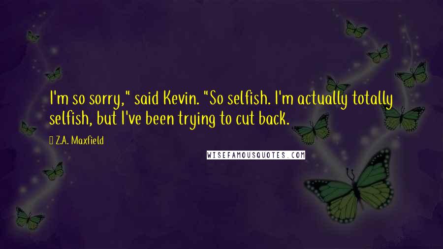 Z.A. Maxfield Quotes: I'm so sorry," said Kevin. "So selfish. I'm actually totally selfish, but I've been trying to cut back.