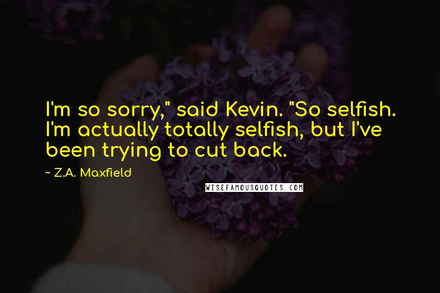 Z.A. Maxfield Quotes: I'm so sorry," said Kevin. "So selfish. I'm actually totally selfish, but I've been trying to cut back.