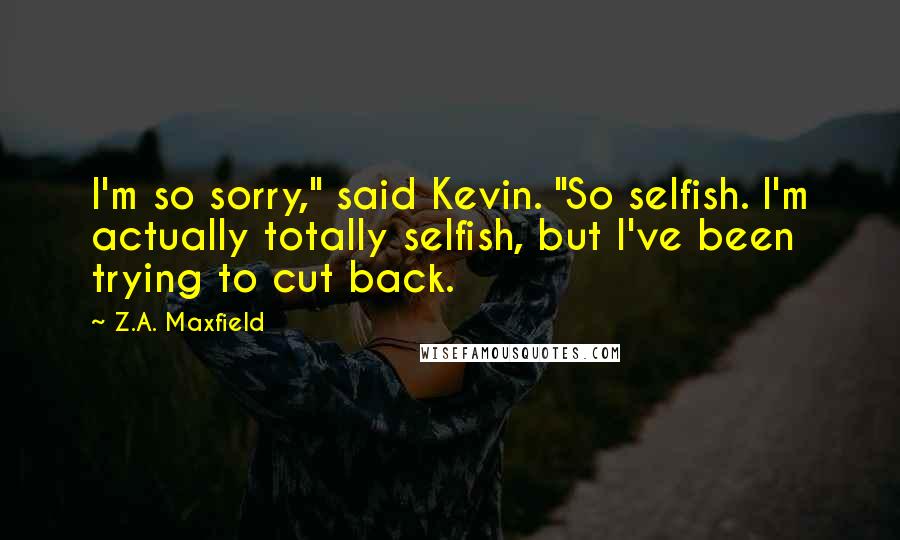 Z.A. Maxfield Quotes: I'm so sorry," said Kevin. "So selfish. I'm actually totally selfish, but I've been trying to cut back.