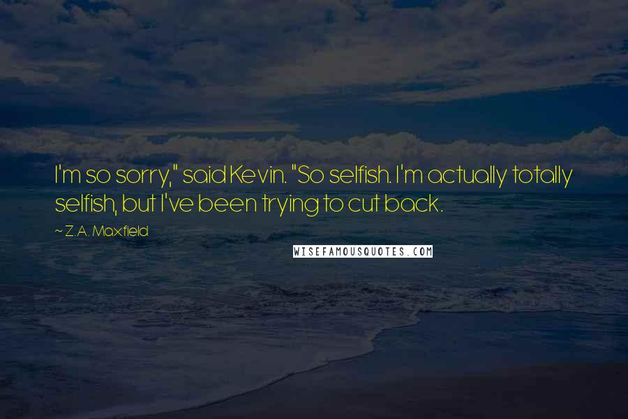 Z.A. Maxfield Quotes: I'm so sorry," said Kevin. "So selfish. I'm actually totally selfish, but I've been trying to cut back.