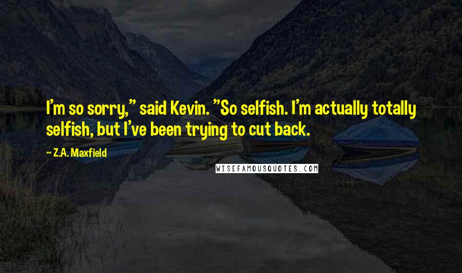 Z.A. Maxfield Quotes: I'm so sorry," said Kevin. "So selfish. I'm actually totally selfish, but I've been trying to cut back.