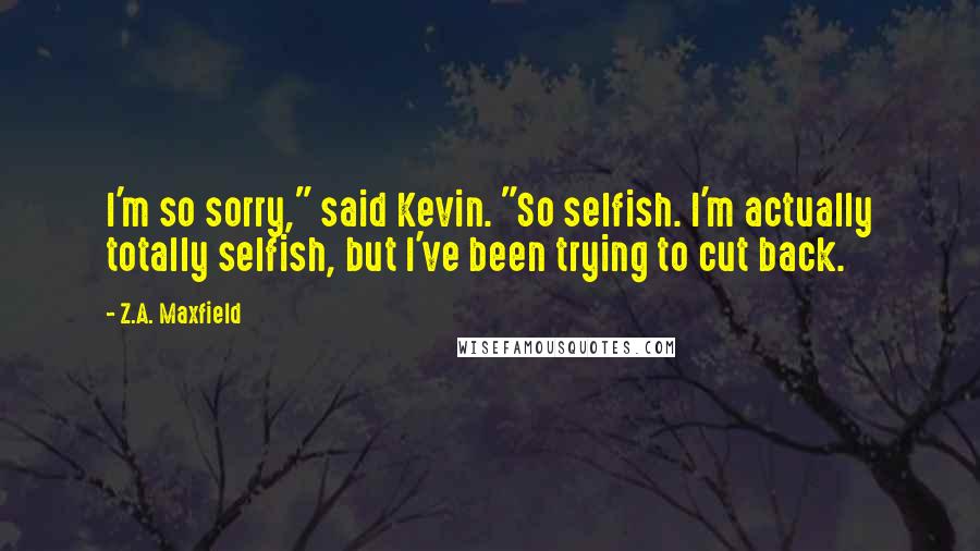 Z.A. Maxfield Quotes: I'm so sorry," said Kevin. "So selfish. I'm actually totally selfish, but I've been trying to cut back.