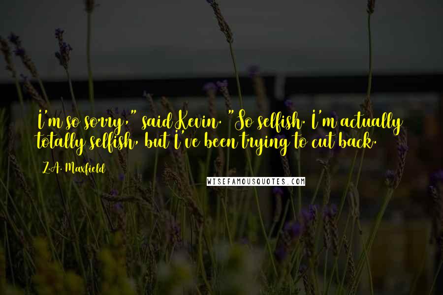 Z.A. Maxfield Quotes: I'm so sorry," said Kevin. "So selfish. I'm actually totally selfish, but I've been trying to cut back.