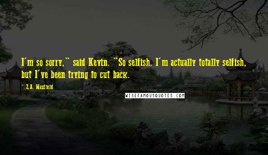 Z.A. Maxfield Quotes: I'm so sorry," said Kevin. "So selfish. I'm actually totally selfish, but I've been trying to cut back.