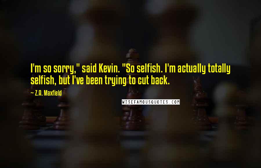 Z.A. Maxfield Quotes: I'm so sorry," said Kevin. "So selfish. I'm actually totally selfish, but I've been trying to cut back.