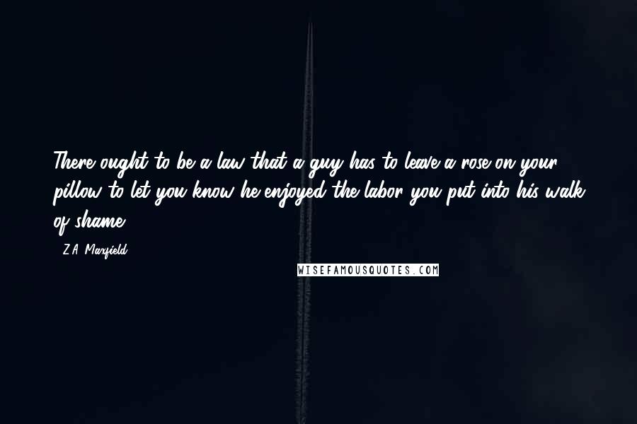 Z.A. Maxfield Quotes: There ought to be a law that a guy has to leave a rose on your pillow to let you know he enjoyed the labor you put into his walk of shame.