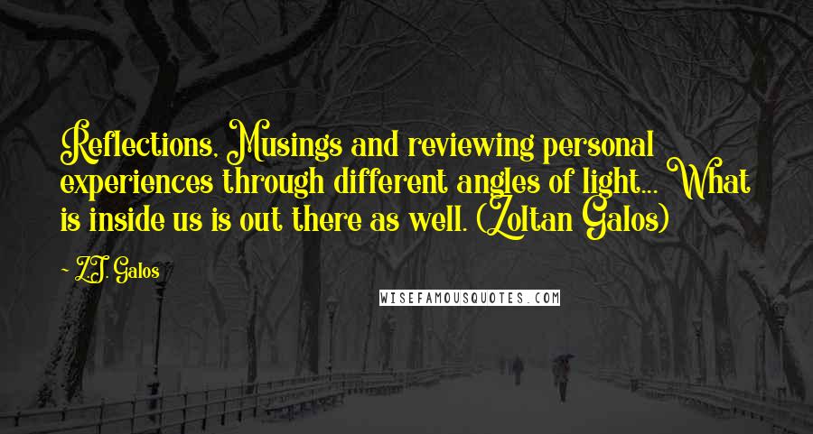 Z.J. Galos Quotes: Reflections, Musings and reviewing personal experiences through different angles of light... What is inside us is out there as well. (Zoltan Galos)