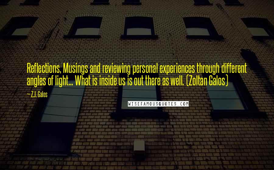 Z.J. Galos Quotes: Reflections, Musings and reviewing personal experiences through different angles of light... What is inside us is out there as well. (Zoltan Galos)