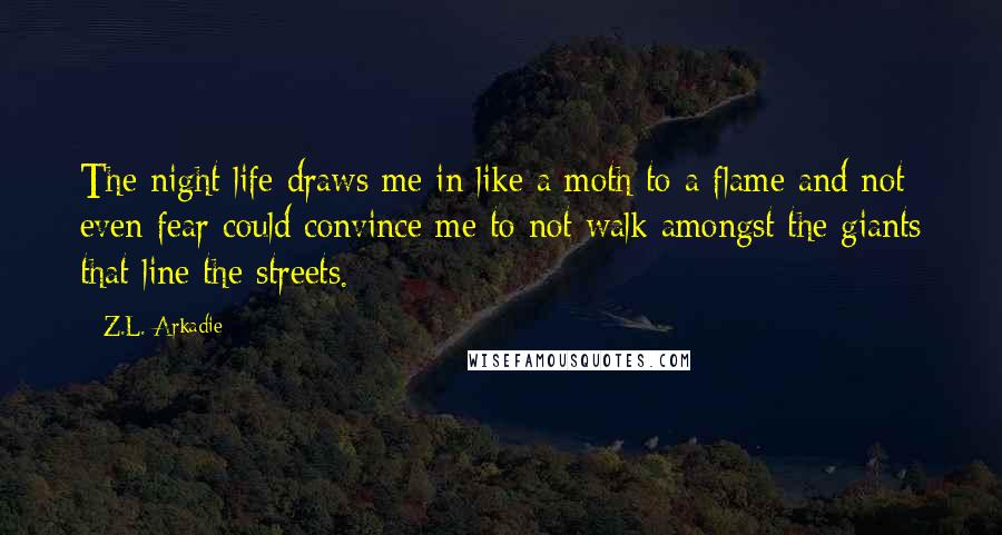 Z.L. Arkadie Quotes: The night life draws me in like a moth to a flame and not even fear could convince me to not walk amongst the giants that line the streets.