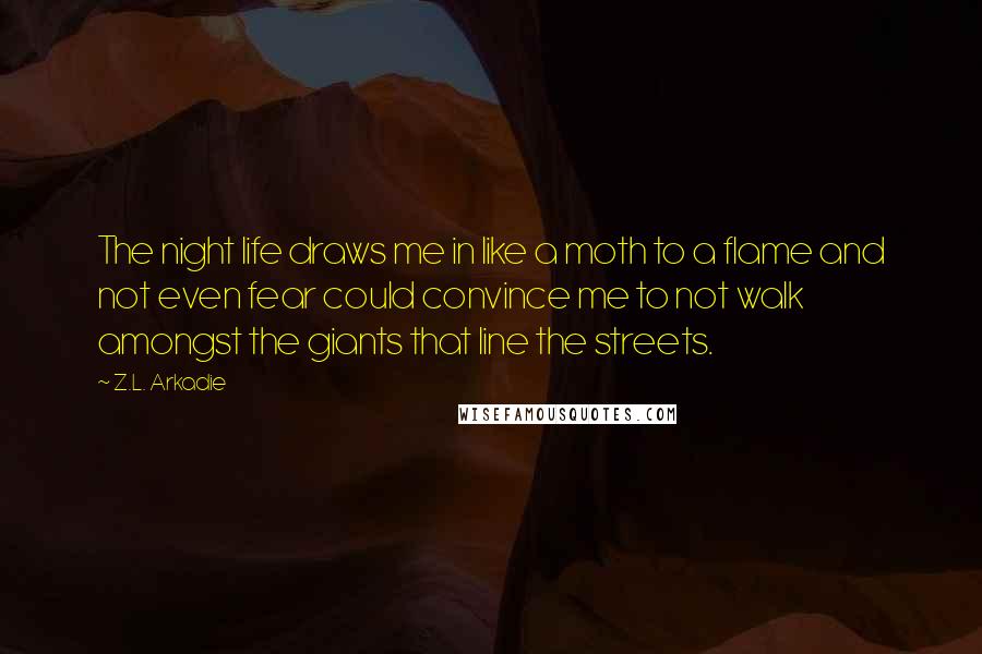 Z.L. Arkadie Quotes: The night life draws me in like a moth to a flame and not even fear could convince me to not walk amongst the giants that line the streets.