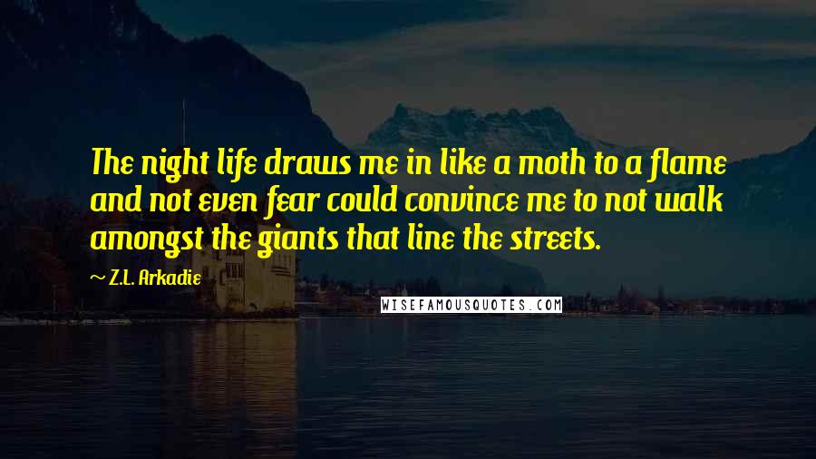 Z.L. Arkadie Quotes: The night life draws me in like a moth to a flame and not even fear could convince me to not walk amongst the giants that line the streets.