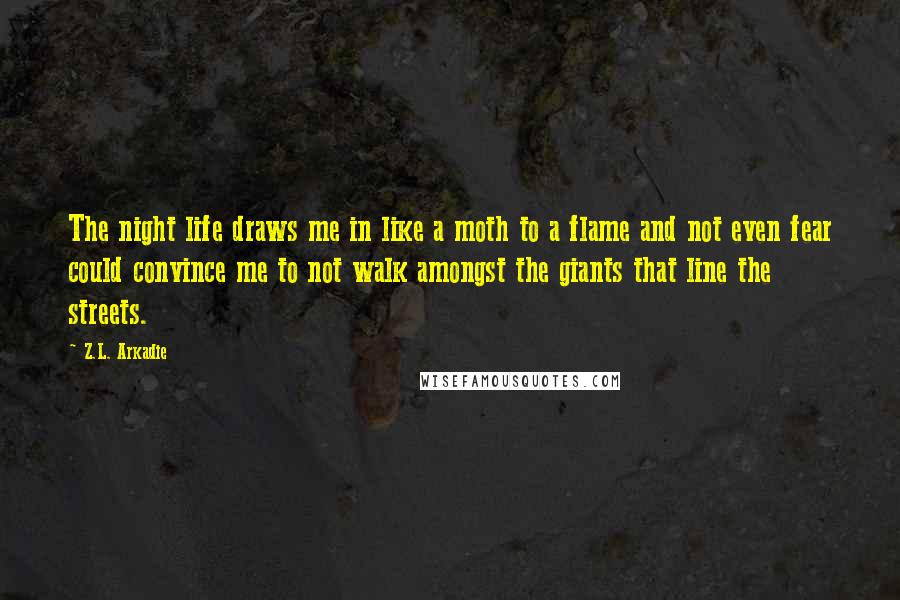 Z.L. Arkadie Quotes: The night life draws me in like a moth to a flame and not even fear could convince me to not walk amongst the giants that line the streets.