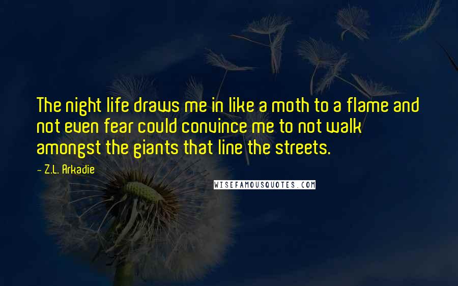 Z.L. Arkadie Quotes: The night life draws me in like a moth to a flame and not even fear could convince me to not walk amongst the giants that line the streets.