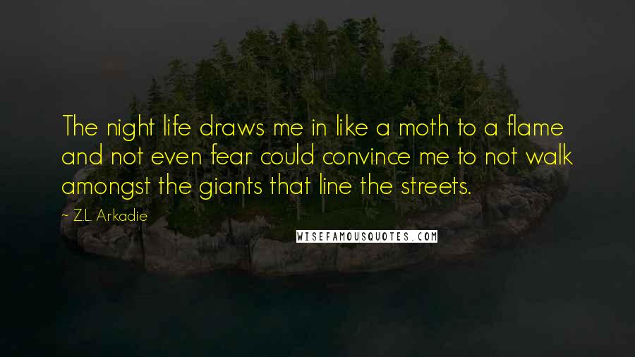 Z.L. Arkadie Quotes: The night life draws me in like a moth to a flame and not even fear could convince me to not walk amongst the giants that line the streets.