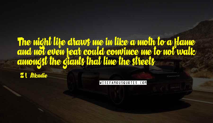 Z.L. Arkadie Quotes: The night life draws me in like a moth to a flame and not even fear could convince me to not walk amongst the giants that line the streets.