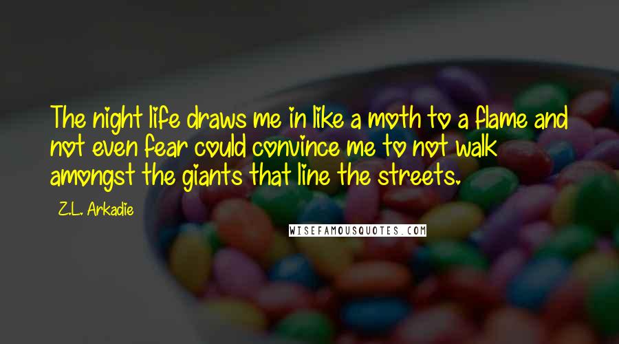 Z.L. Arkadie Quotes: The night life draws me in like a moth to a flame and not even fear could convince me to not walk amongst the giants that line the streets.