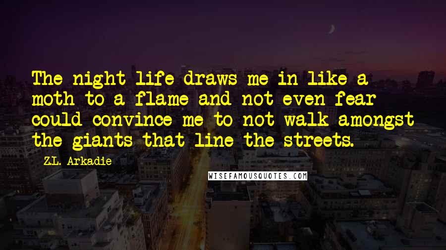 Z.L. Arkadie Quotes: The night life draws me in like a moth to a flame and not even fear could convince me to not walk amongst the giants that line the streets.