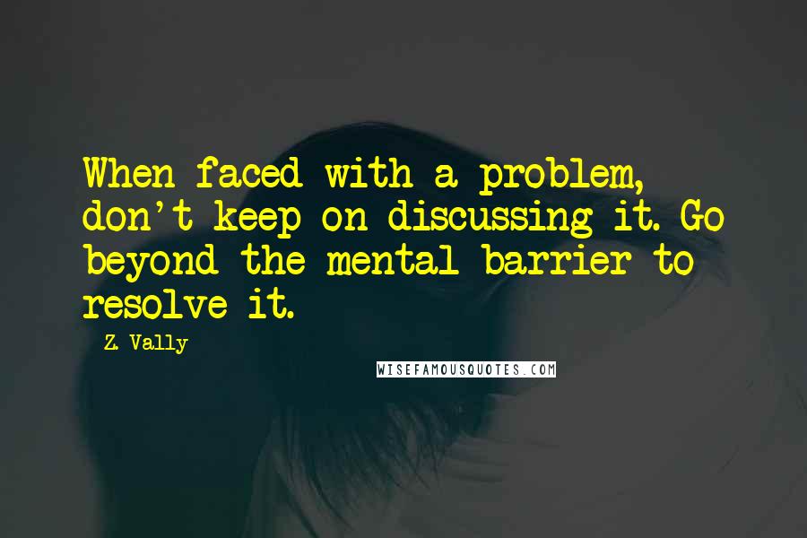 Z. Vally Quotes: When faced with a problem, don't keep on discussing it. Go beyond the mental barrier to resolve it.