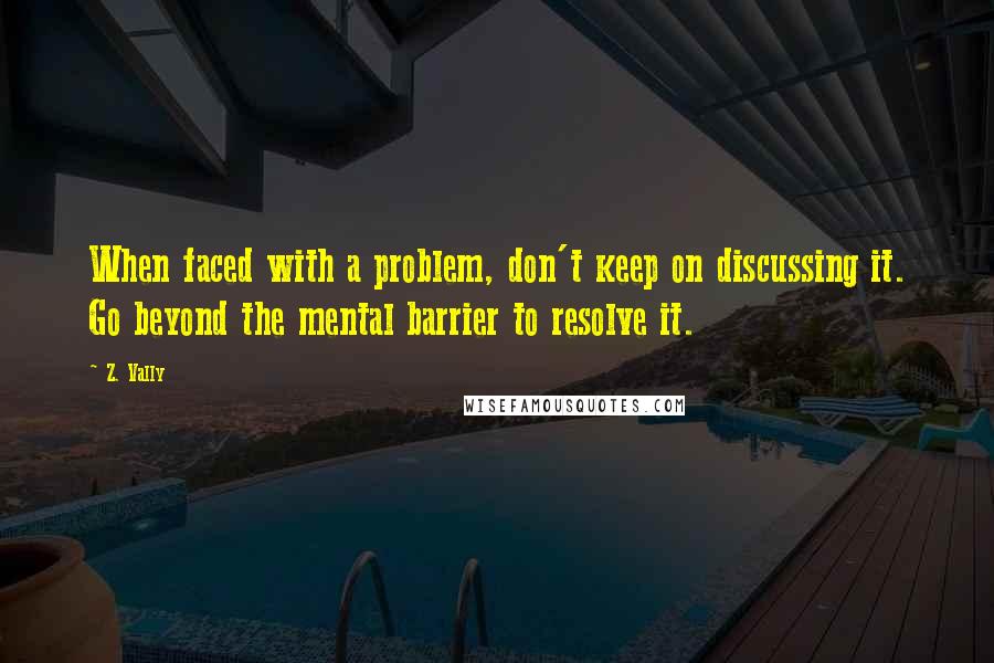 Z. Vally Quotes: When faced with a problem, don't keep on discussing it. Go beyond the mental barrier to resolve it.