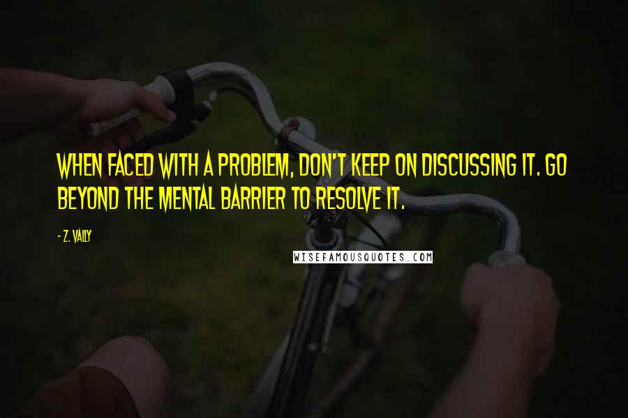 Z. Vally Quotes: When faced with a problem, don't keep on discussing it. Go beyond the mental barrier to resolve it.