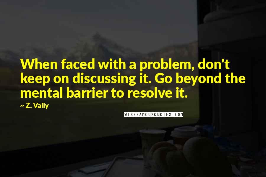 Z. Vally Quotes: When faced with a problem, don't keep on discussing it. Go beyond the mental barrier to resolve it.