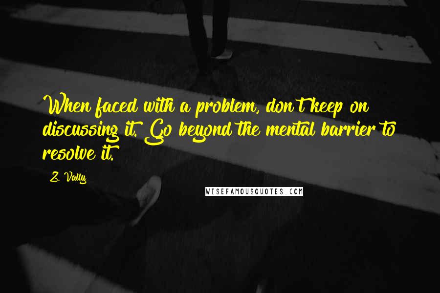 Z. Vally Quotes: When faced with a problem, don't keep on discussing it. Go beyond the mental barrier to resolve it.