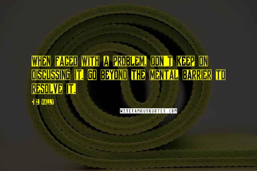 Z. Vally Quotes: When faced with a problem, don't keep on discussing it. Go beyond the mental barrier to resolve it.