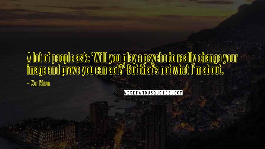 Zac Efron Quotes: A lot of people ask: 'Will you play a psycho to really change your image and prove you can act?' But that's not what I'm about.