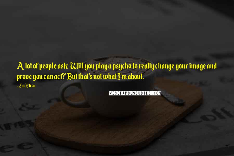 Zac Efron Quotes: A lot of people ask: 'Will you play a psycho to really change your image and prove you can act?' But that's not what I'm about.