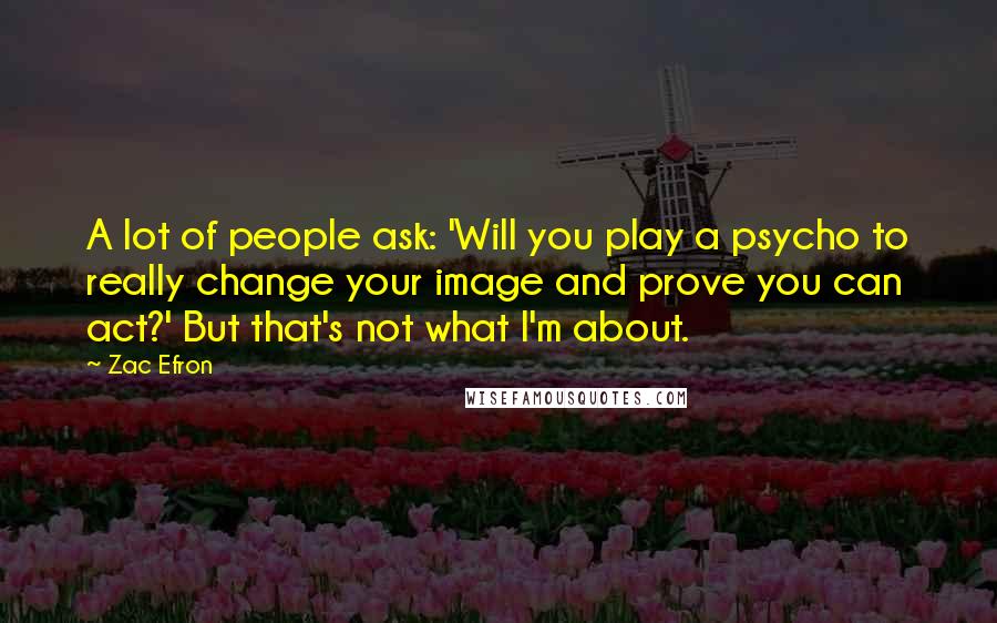 Zac Efron Quotes: A lot of people ask: 'Will you play a psycho to really change your image and prove you can act?' But that's not what I'm about.