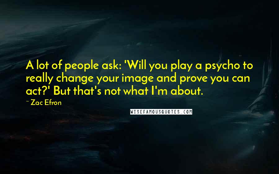 Zac Efron Quotes: A lot of people ask: 'Will you play a psycho to really change your image and prove you can act?' But that's not what I'm about.