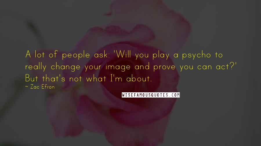 Zac Efron Quotes: A lot of people ask: 'Will you play a psycho to really change your image and prove you can act?' But that's not what I'm about.