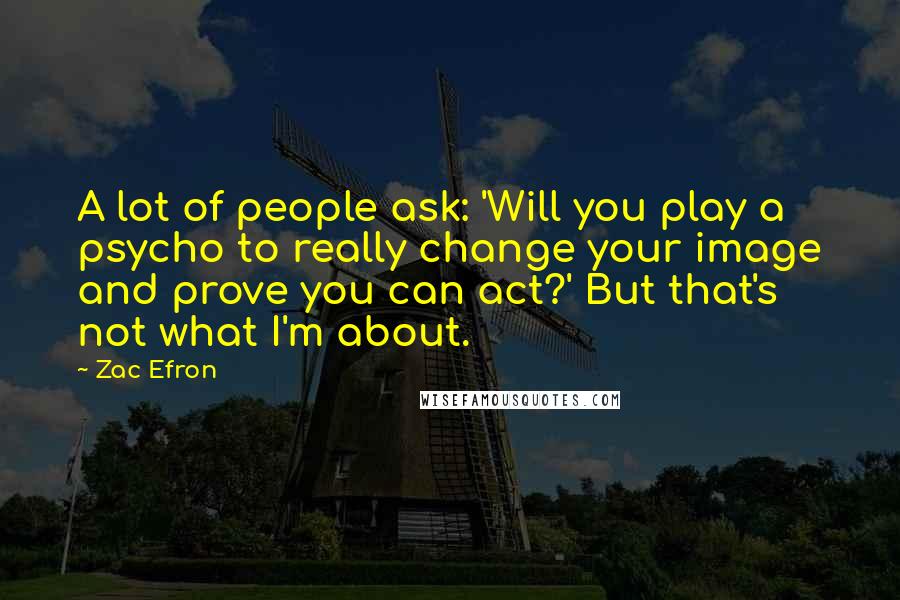 Zac Efron Quotes: A lot of people ask: 'Will you play a psycho to really change your image and prove you can act?' But that's not what I'm about.