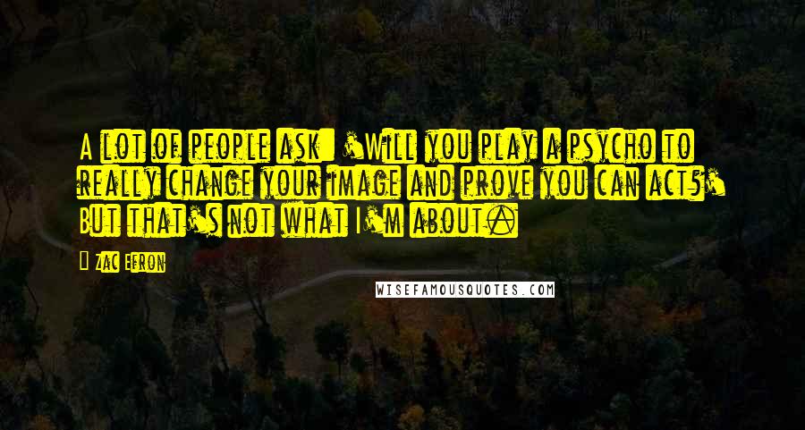 Zac Efron Quotes: A lot of people ask: 'Will you play a psycho to really change your image and prove you can act?' But that's not what I'm about.