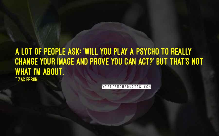 Zac Efron Quotes: A lot of people ask: 'Will you play a psycho to really change your image and prove you can act?' But that's not what I'm about.