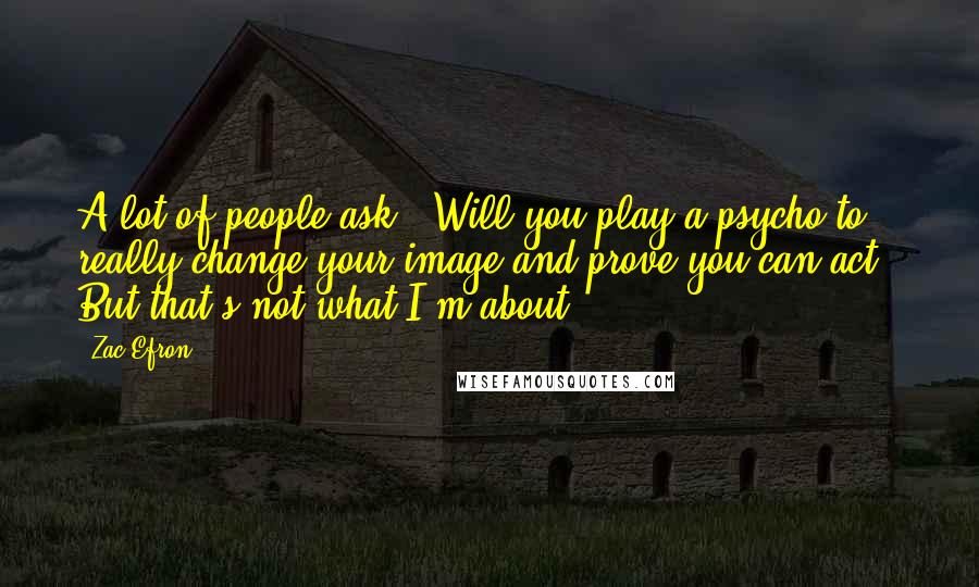 Zac Efron Quotes: A lot of people ask: 'Will you play a psycho to really change your image and prove you can act?' But that's not what I'm about.