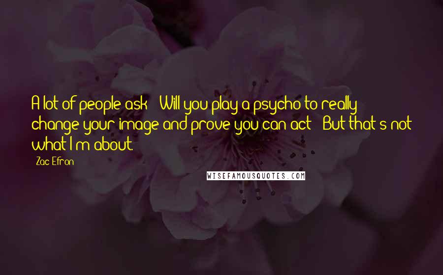 Zac Efron Quotes: A lot of people ask: 'Will you play a psycho to really change your image and prove you can act?' But that's not what I'm about.