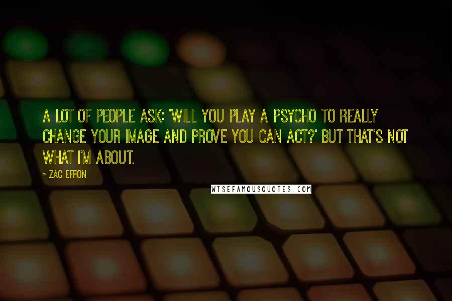 Zac Efron Quotes: A lot of people ask: 'Will you play a psycho to really change your image and prove you can act?' But that's not what I'm about.