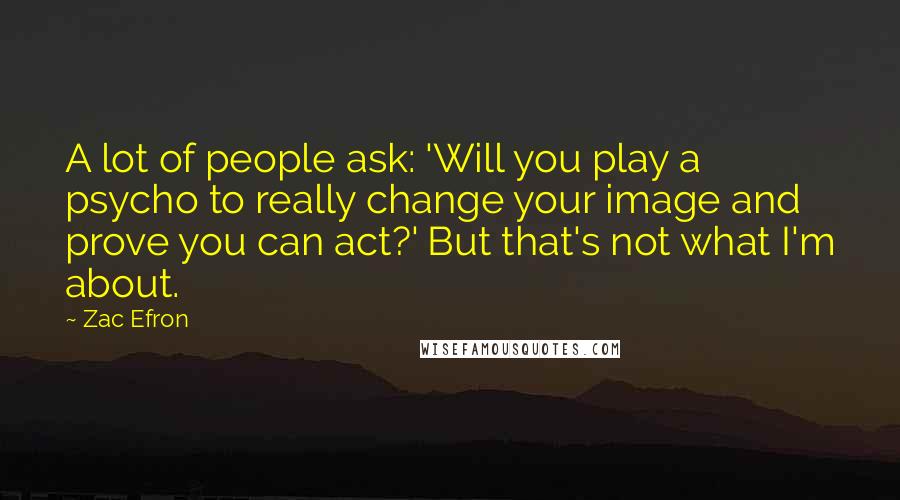 Zac Efron Quotes: A lot of people ask: 'Will you play a psycho to really change your image and prove you can act?' But that's not what I'm about.