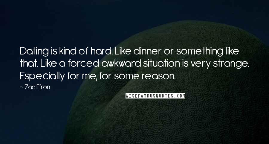 Zac Efron Quotes: Dating is kind of hard. Like dinner or something like that. Like a forced awkward situation is very strange. Especially for me, for some reason.