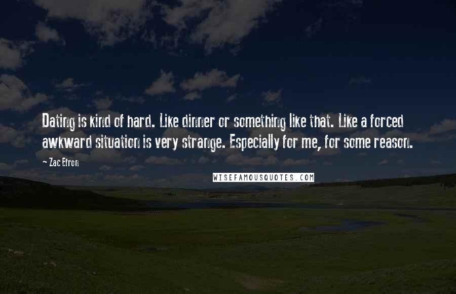 Zac Efron Quotes: Dating is kind of hard. Like dinner or something like that. Like a forced awkward situation is very strange. Especially for me, for some reason.