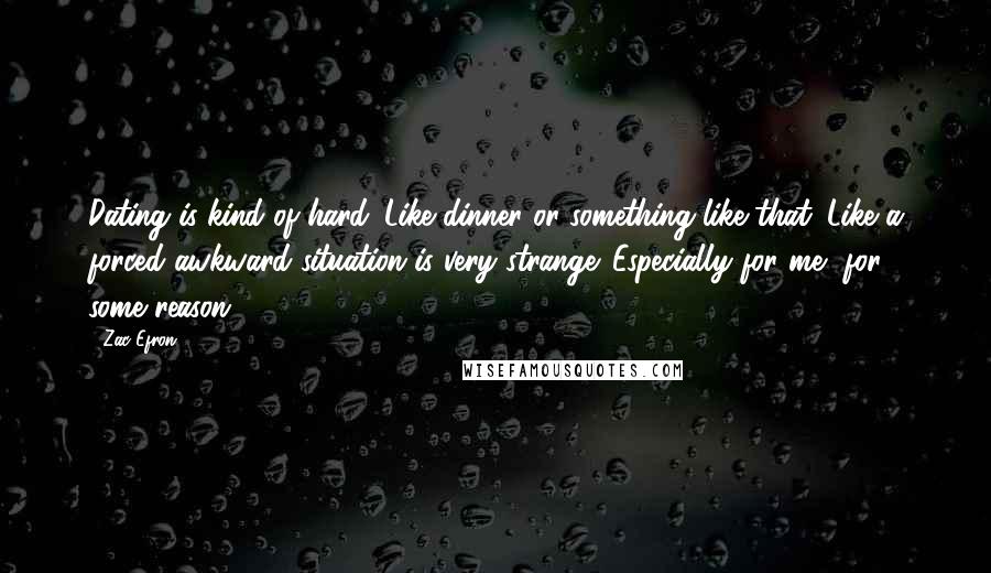Zac Efron Quotes: Dating is kind of hard. Like dinner or something like that. Like a forced awkward situation is very strange. Especially for me, for some reason.