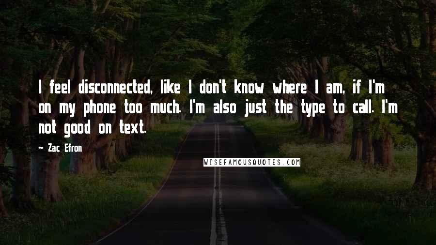 Zac Efron Quotes: I feel disconnected, like I don't know where I am, if I'm on my phone too much. I'm also just the type to call. I'm not good on text.