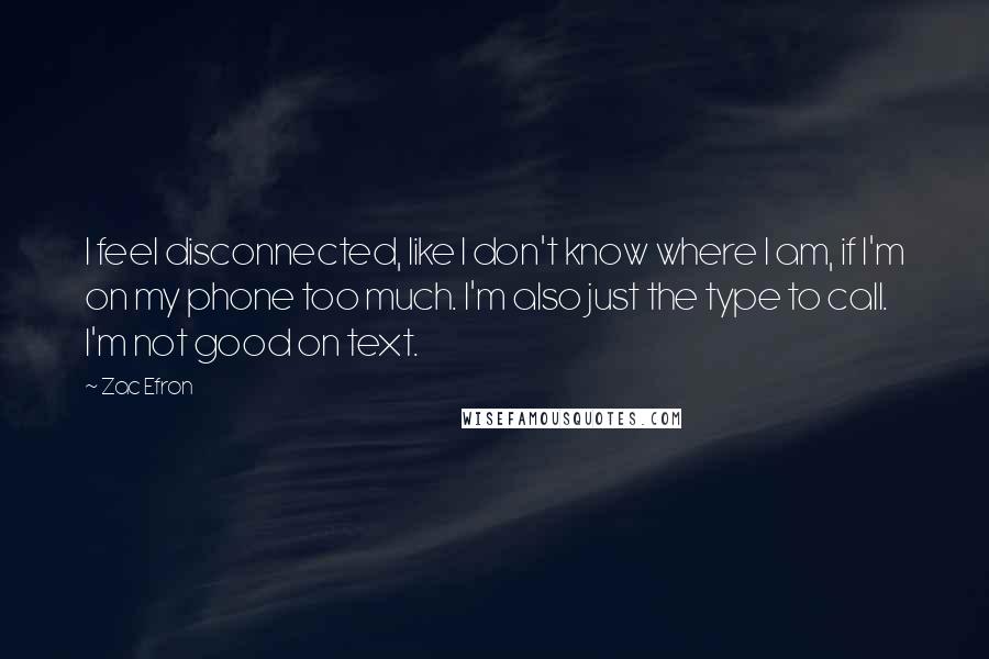 Zac Efron Quotes: I feel disconnected, like I don't know where I am, if I'm on my phone too much. I'm also just the type to call. I'm not good on text.