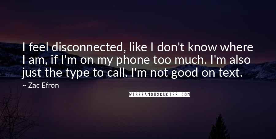 Zac Efron Quotes: I feel disconnected, like I don't know where I am, if I'm on my phone too much. I'm also just the type to call. I'm not good on text.