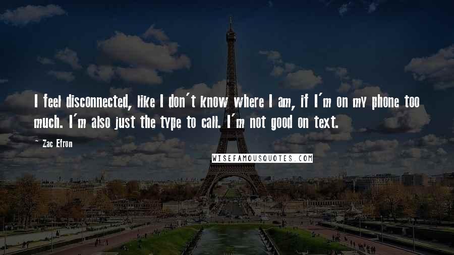 Zac Efron Quotes: I feel disconnected, like I don't know where I am, if I'm on my phone too much. I'm also just the type to call. I'm not good on text.